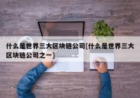 什么是世界三大区块链公司[什么是世界三大区块链公司之一]