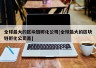 全球最大的区块链孵化公司[全球最大的区块链孵化公司是]